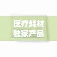 医疗耗材独家产品，医疗耗材新品种 