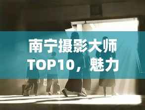 南宁摄影大师TOP10，魅力与技艺揭秘