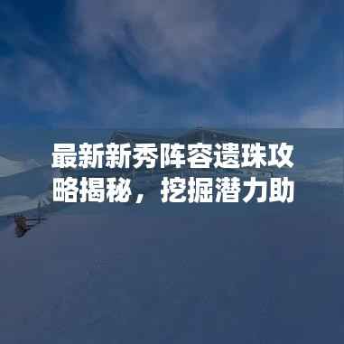 最新新秀阵容遗珠攻略揭秘,挖掘潜力助力团队登顶荣耀之巅